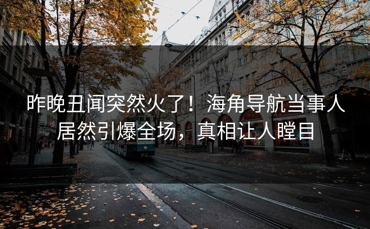 昨晚丑闻突然火了！海角导航当事人居然引爆全场，真相让人瞠目