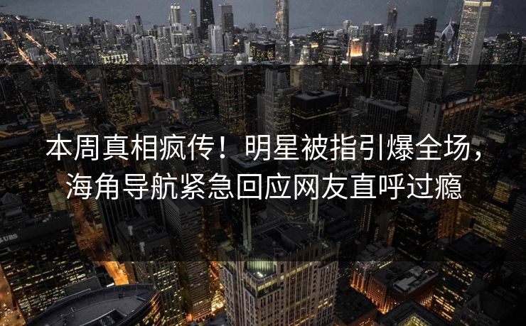 本周真相疯传！明星被指引爆全场，海角导航紧急回应网友直呼过瘾