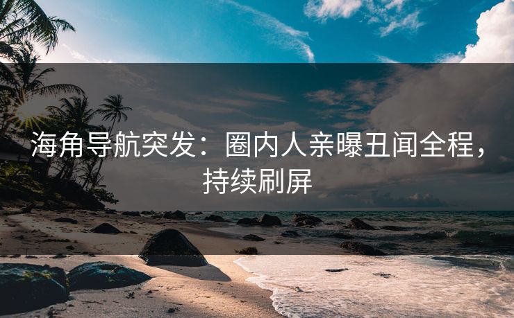 海角导航突发：圈内人亲曝丑闻全程，持续刷屏