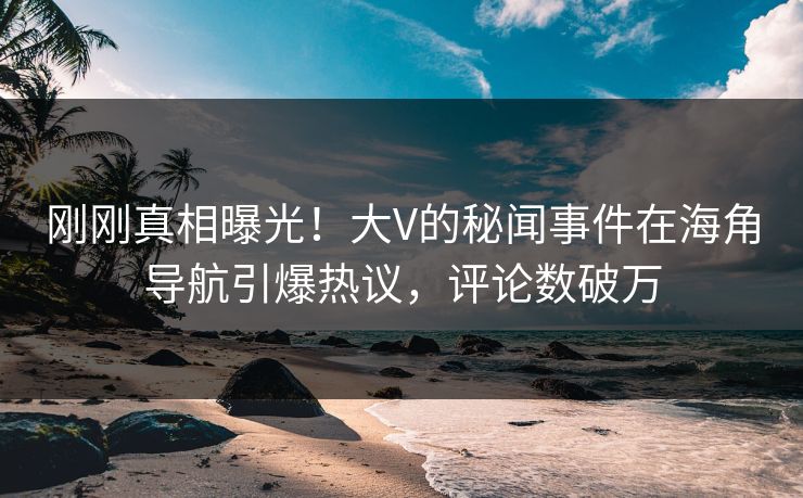 刚刚真相曝光！大V的秘闻事件在海角导航引爆热议，评论数破万