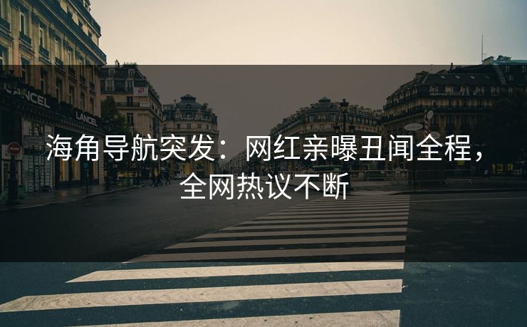 海角导航突发：网红亲曝丑闻全程，全网热议不断