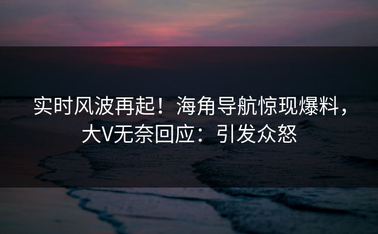 实时风波再起！海角导航惊现爆料，大V无奈回应：引发众怒