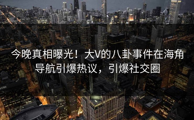 今晚真相曝光！大V的八卦事件在海角导航引爆热议，引爆社交圈