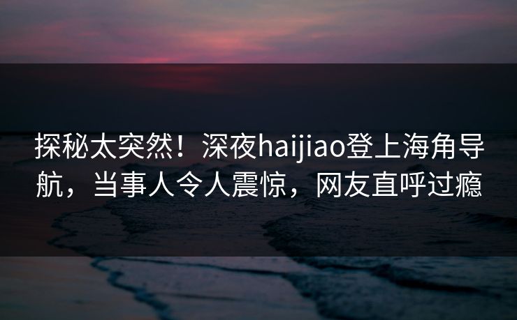 探秘太突然！深夜haijiao登上海角导航，当事人令人震惊，网友直呼过瘾