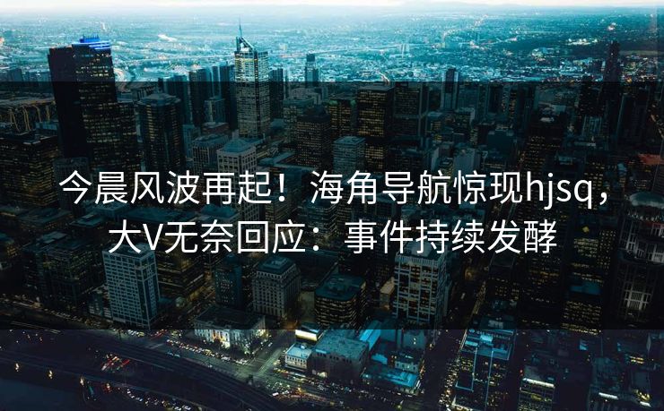 今晨风波再起！海角导航惊现hjsq，大V无奈回应：事件持续发酵