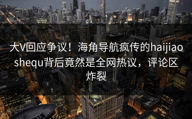 大V回应争议！海角导航疯传的haijiaoshequ背后竟然是全网热议，评论区炸裂