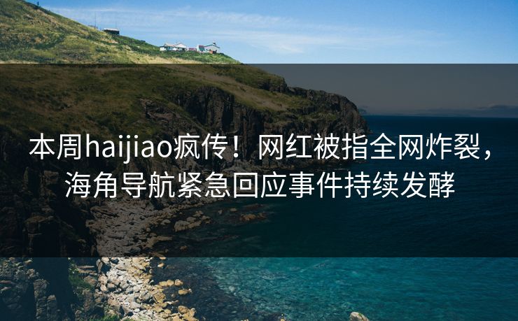 本周haijiao疯传！网红被指全网炸裂，海角导航紧急回应事件持续发酵