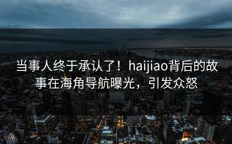 当事人终于承认了！haijiao背后的故事在海角导航曝光，引发众怒