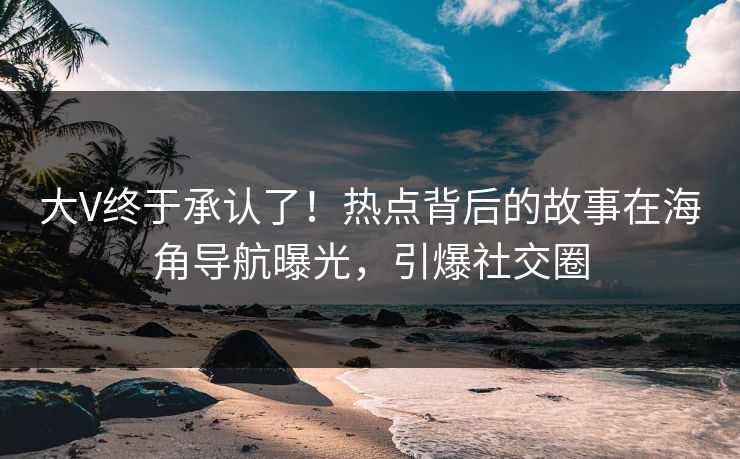 大V终于承认了！热点背后的故事在海角导航曝光，引爆社交圈