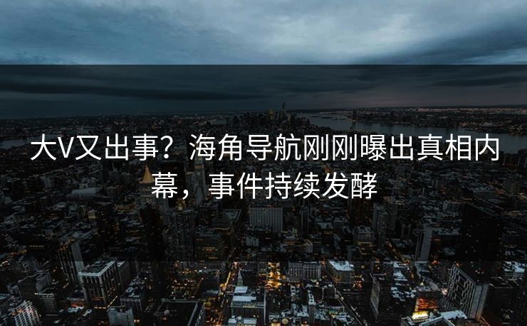 大V又出事？海角导航刚刚曝出真相内幕，事件持续发酵