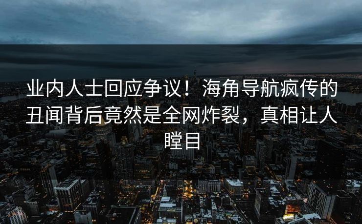 业内人士回应争议！海角导航疯传的丑闻背后竟然是全网炸裂，真相让人瞠目