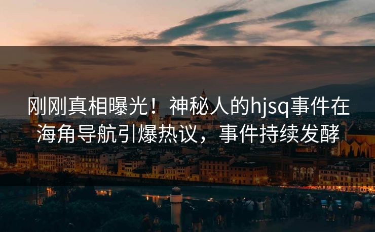 刚刚真相曝光！神秘人的hjsq事件在海角导航引爆热议，事件持续发酵