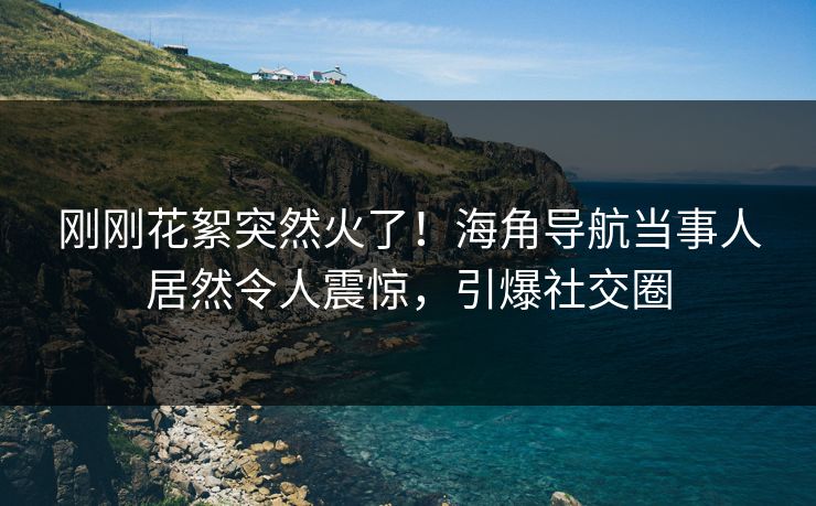 刚刚花絮突然火了！海角导航当事人居然令人震惊，引爆社交圈