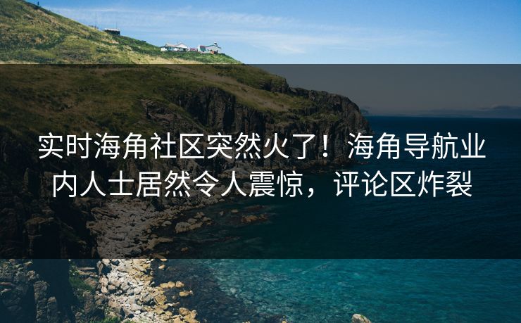 实时海角社区突然火了！海角导航业内人士居然令人震惊，评论区炸裂