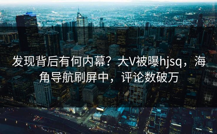 发现背后有何内幕？大V被曝hjsq，海角导航刷屏中，评论数破万