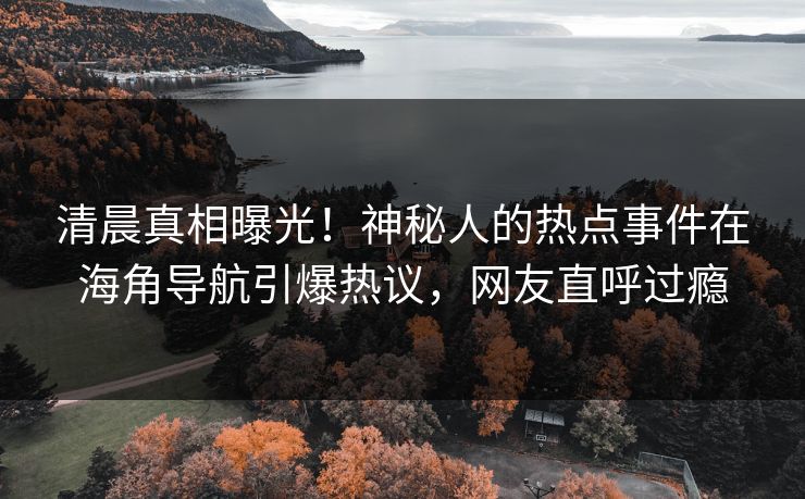 清晨真相曝光！神秘人的热点事件在海角导航引爆热议，网友直呼过瘾
