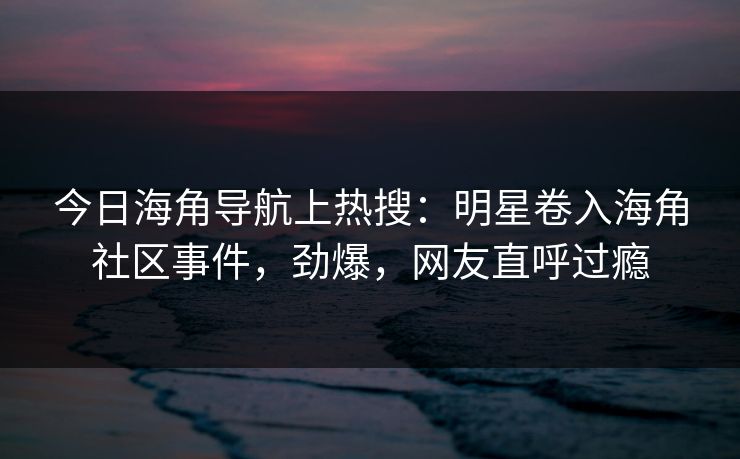 今日海角导航上热搜：明星卷入海角社区事件，劲爆，网友直呼过瘾