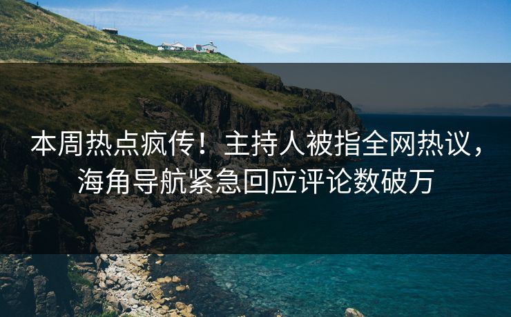 本周热点疯传！主持人被指全网热议，海角导航紧急回应评论数破万