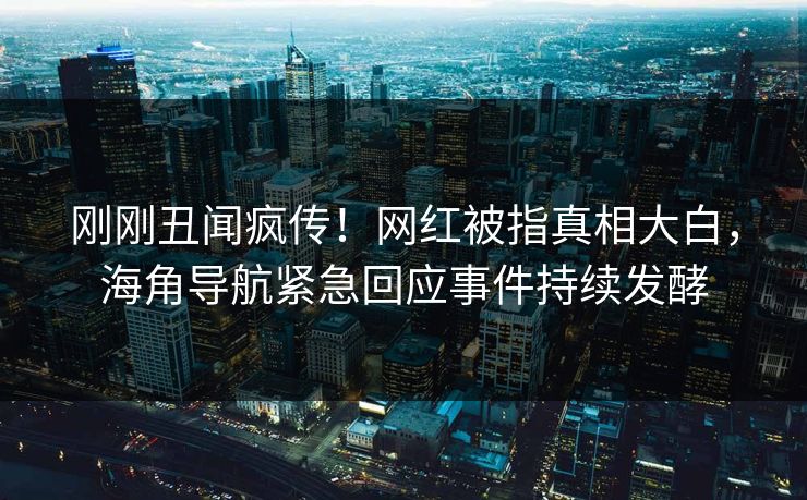 刚刚丑闻疯传！网红被指真相大白，海角导航紧急回应事件持续发酵