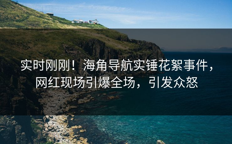 实时刚刚！海角导航实锤花絮事件，网红现场引爆全场，引发众怒