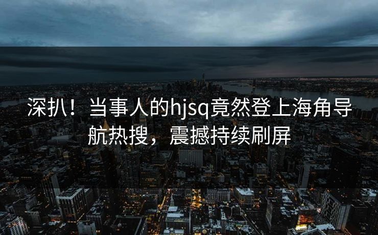 深扒！当事人的hjsq竟然登上海角导航热搜，震撼持续刷屏