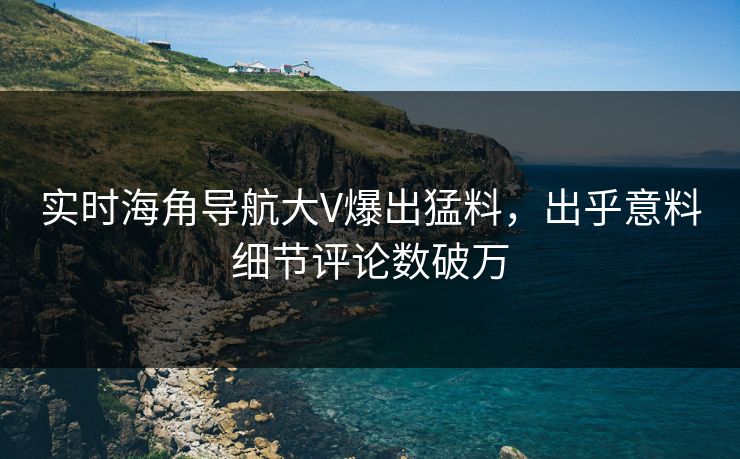 实时海角导航大V爆出猛料，出乎意料细节评论数破万