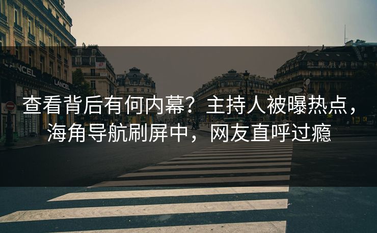 查看背后有何内幕？主持人被曝热点，海角导航刷屏中，网友直呼过瘾