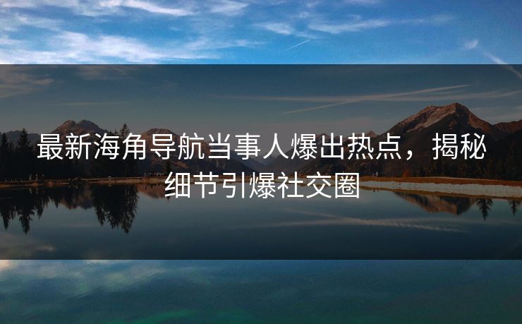 最新海角导航当事人爆出热点，揭秘细节引爆社交圈