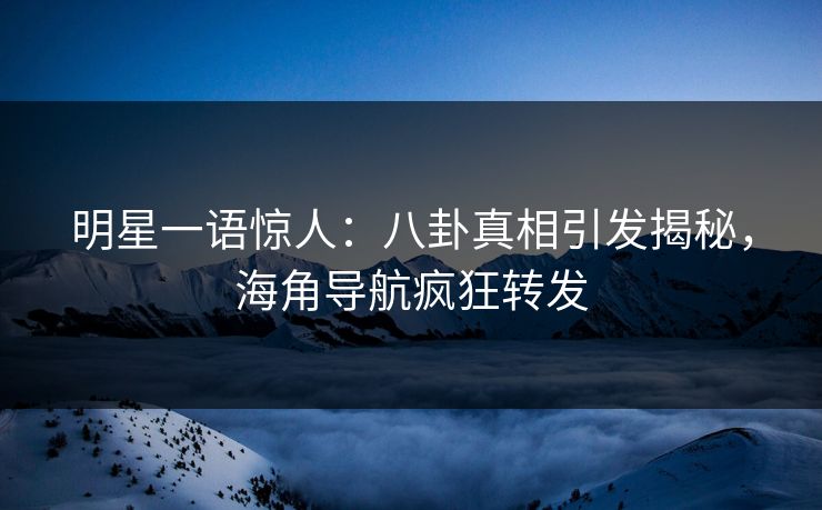 明星一语惊人：八卦真相引发揭秘，海角导航疯狂转发