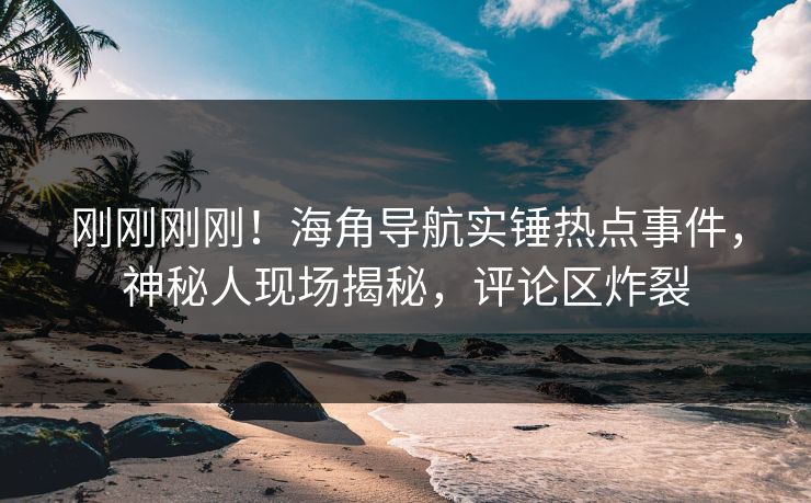 刚刚刚刚！海角导航实锤热点事件，神秘人现场揭秘，评论区炸裂