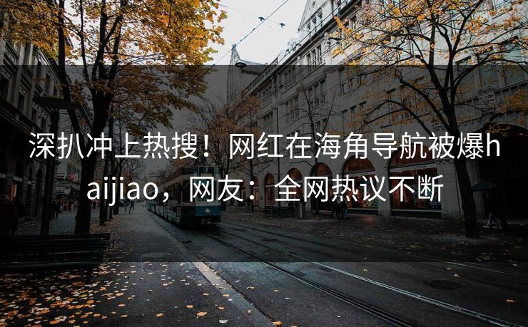深扒冲上热搜！网红在海角导航被爆haijiao，网友：全网热议不断