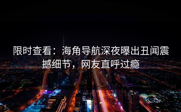 限时查看：海角导航深夜曝出丑闻震撼细节，网友直呼过瘾