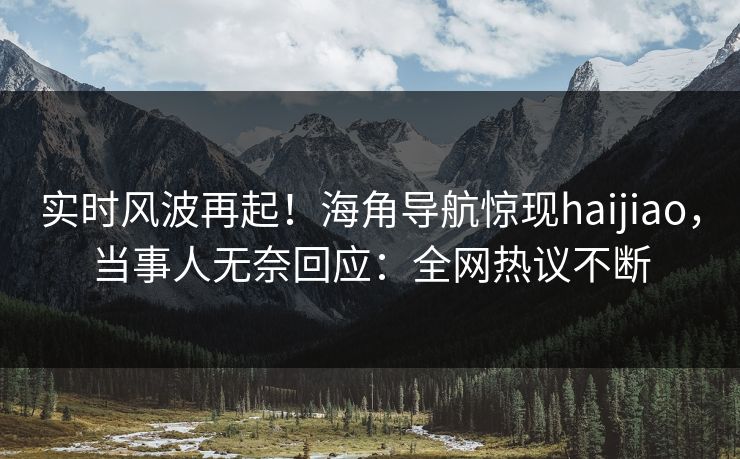 实时风波再起！海角导航惊现haijiao，当事人无奈回应：全网热议不断