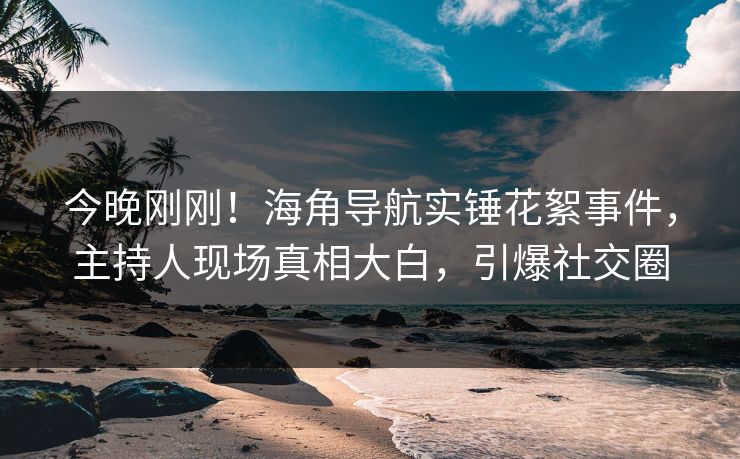 今晚刚刚！海角导航实锤花絮事件，主持人现场真相大白，引爆社交圈