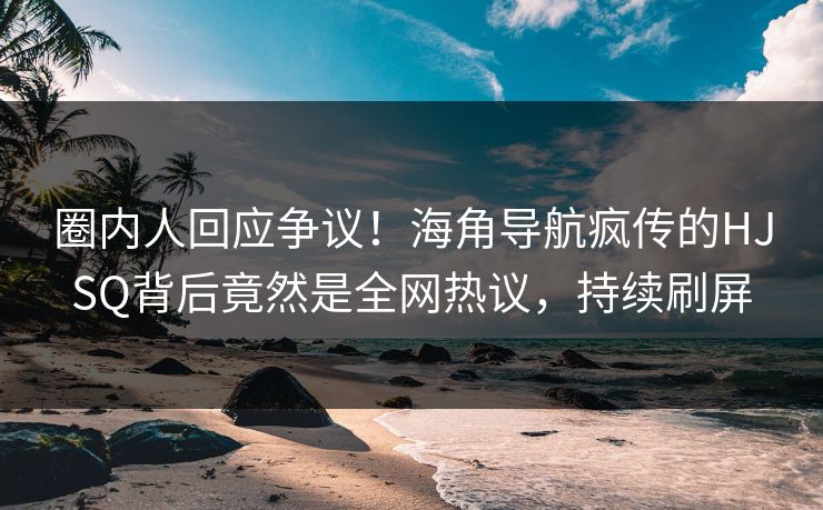 圈内人回应争议！海角导航疯传的HJSQ背后竟然是全网热议，持续刷屏
