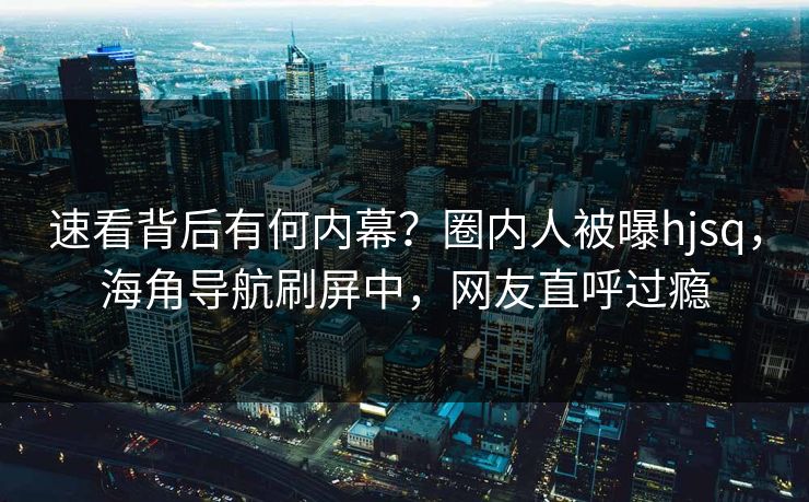 速看背后有何内幕？圈内人被曝hjsq，海角导航刷屏中，网友直呼过瘾