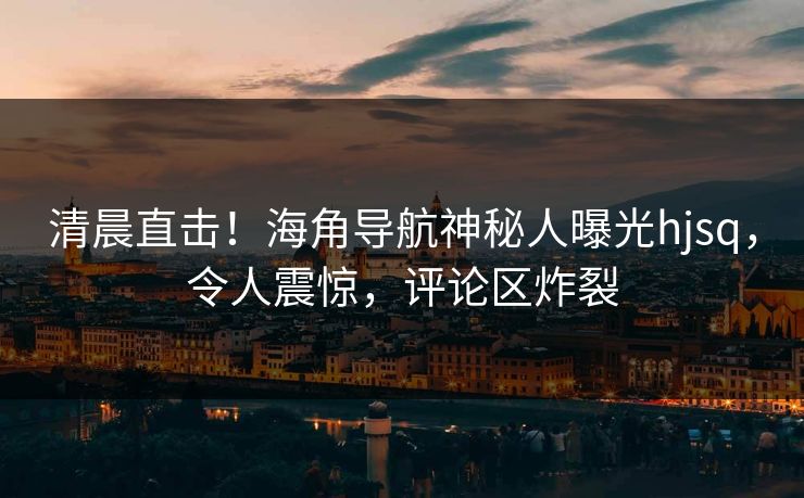清晨直击！海角导航神秘人曝光hjsq，令人震惊，评论区炸裂