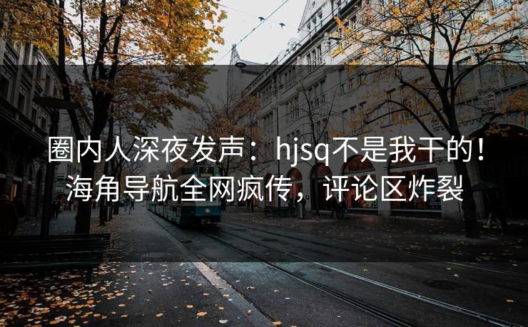 圈内人深夜发声：hjsq不是我干的！海角导航全网疯传，评论区炸裂