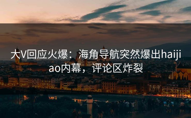 大V回应火爆：海角导航突然爆出haijiao内幕，评论区炸裂