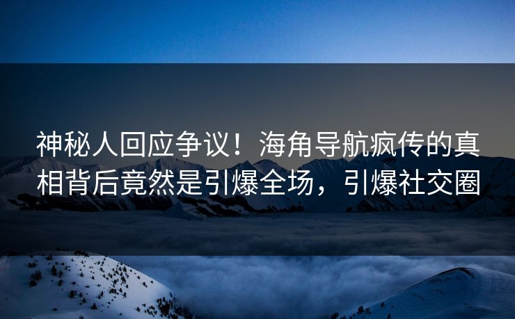 神秘人回应争议！海角导航疯传的真相背后竟然是引爆全场，引爆社交圈