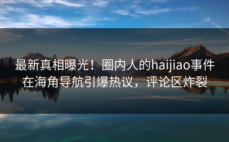 最新真相曝光！圈内人的haijiao事件在海角导航引爆热议，评论区炸裂