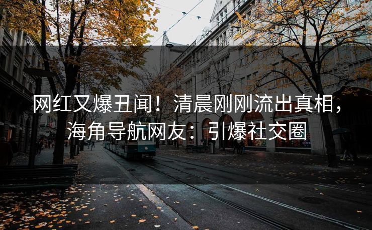 网红又爆丑闻！清晨刚刚流出真相，海角导航网友：引爆社交圈