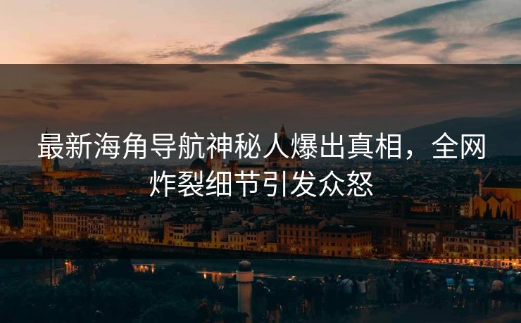 最新海角导航神秘人爆出真相，全网炸裂细节引发众怒