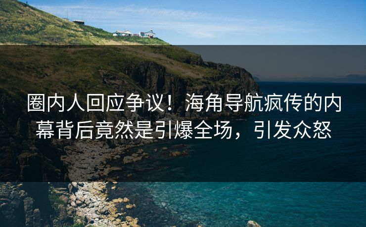 圈内人回应争议！海角导航疯传的内幕背后竟然是引爆全场，引发众怒