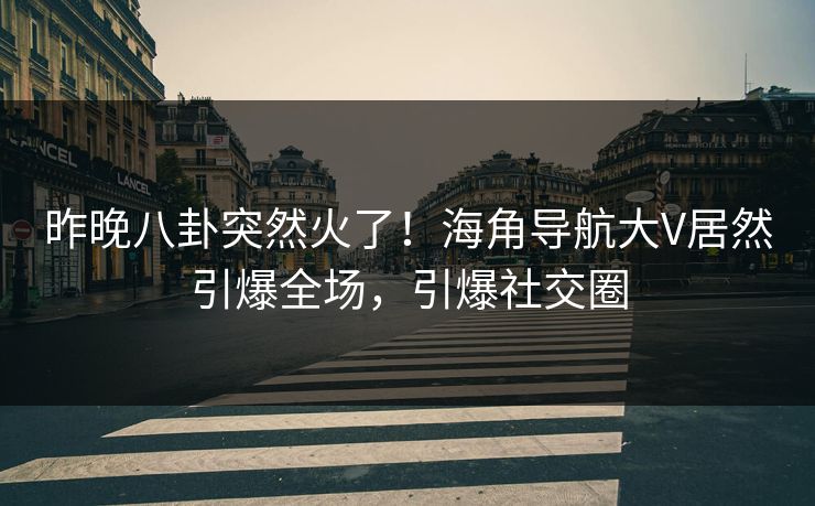 昨晚八卦突然火了！海角导航大V居然引爆全场，引爆社交圈