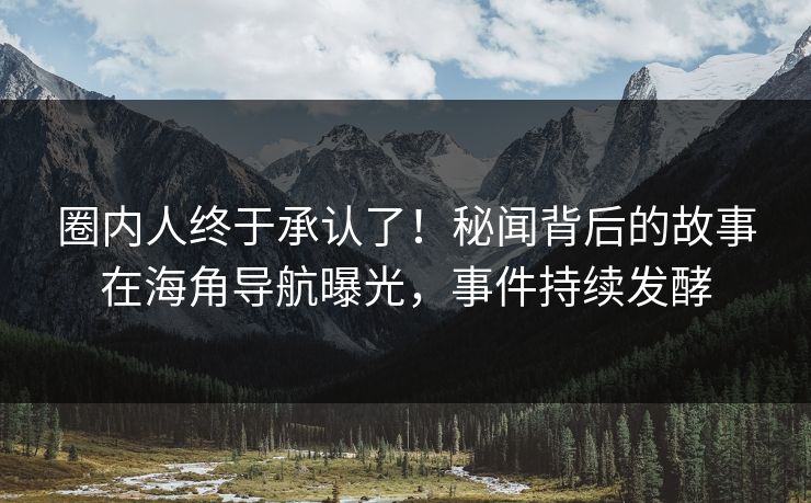 圈内人终于承认了！秘闻背后的故事在海角导航曝光，事件持续发酵