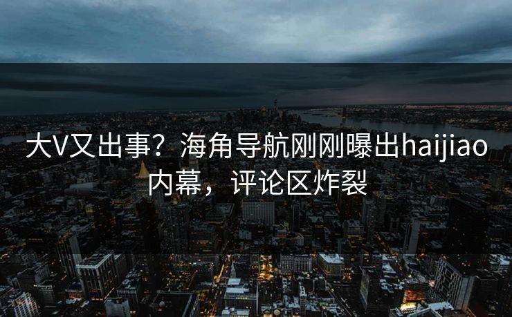 大V又出事？海角导航刚刚曝出haijiao内幕，评论区炸裂