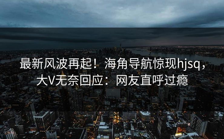 最新风波再起！海角导航惊现hjsq，大V无奈回应：网友直呼过瘾