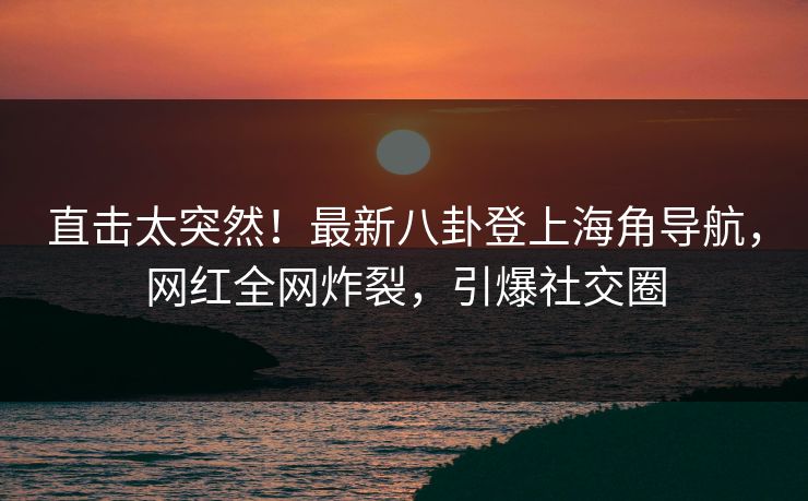 直击太突然！最新八卦登上海角导航，网红全网炸裂，引爆社交圈