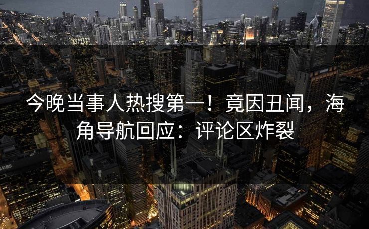 今晚当事人热搜第一！竟因丑闻，海角导航回应：评论区炸裂